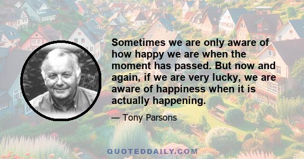 Sometimes we are only aware of how happy we are when the moment has passed. But now and again, if we are very lucky, we are aware of happiness when it is actually happening.