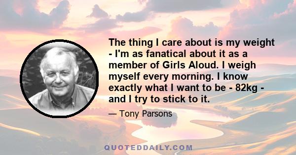 The thing I care about is my weight - I'm as fanatical about it as a member of Girls Aloud. I weigh myself every morning. I know exactly what I want to be - 82kg - and I try to stick to it.