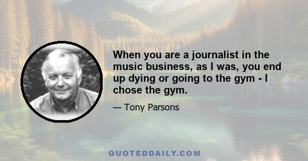 When you are a journalist in the music business, as I was, you end up dying or going to the gym - I chose the gym.