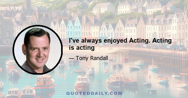 I've always enjoyed Acting. Acting is acting