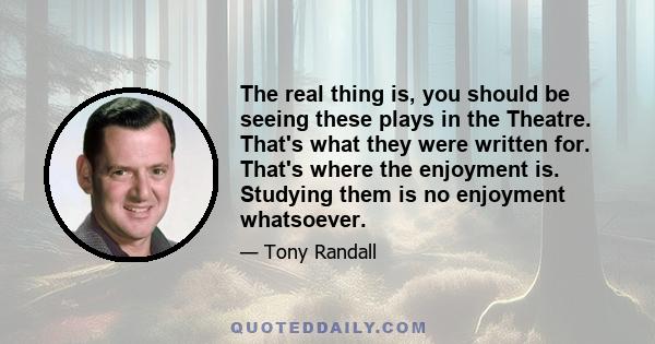 The real thing is, you should be seeing these plays in the Theatre. That's what they were written for. That's where the enjoyment is. Studying them is no enjoyment whatsoever.