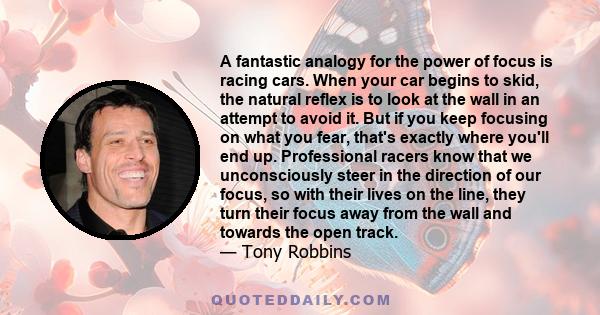 A fantastic analogy for the power of focus is racing cars. When your car begins to skid, the natural reflex is to look at the wall in an attempt to avoid it. But if you keep focusing on what you fear, that's exactly