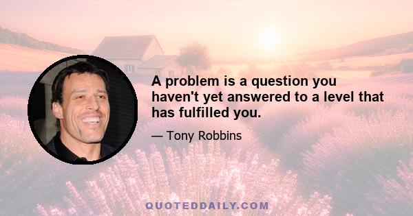 A problem is a question you haven't yet answered to a level that has fulfilled you.