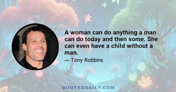 A woman can do anything a man can do today and then some. She can even have a child without a man.