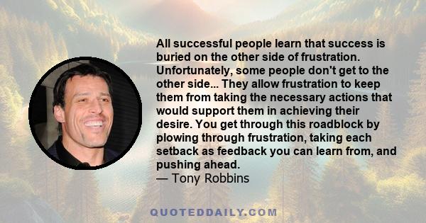 All successful people learn that success is buried on the other side of frustration. Unfortunately, some people don't get to the other side... They allow frustration to keep them from taking the necessary actions that