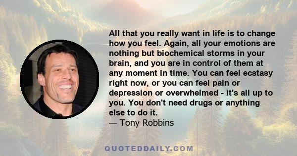 All that you really want in life is to change how you feel. Again, all your emotions are nothing but biochemical storms in your brain, and you are in control of them at any moment in time. You can feel ecstasy right