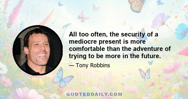 All too often, the security of a mediocre present is more comfortable than the adventure of trying to be more in the future.