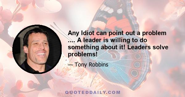 Any Idiot can point out a problem .... A leader is willing to do something about it! Leaders solve problems!