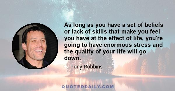 As long as you have a set of beliefs or lack of skills that make you feel you have at the effect of life, you're going to have enormous stress and the quality of your life will go down.