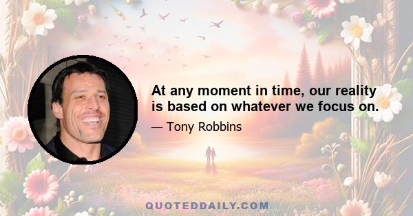 At any moment in time, our reality is based on whatever we focus on.