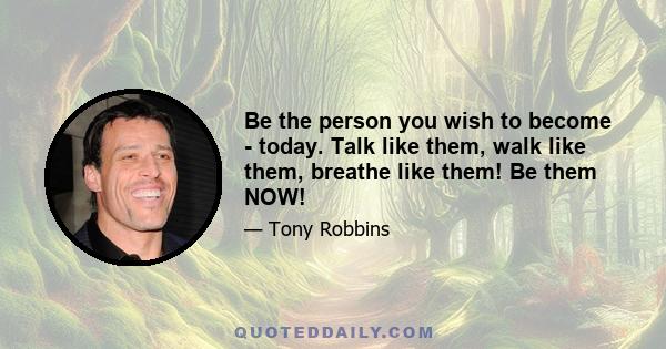 Be the person you wish to become - today. Talk like them, walk like them, breathe like them! Be them NOW!