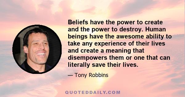 Beliefs have the power to create and the power to destroy. Human beings have the awesome ability to take any experience of their lives and create a meaning that disempowers them or one that can literally save their