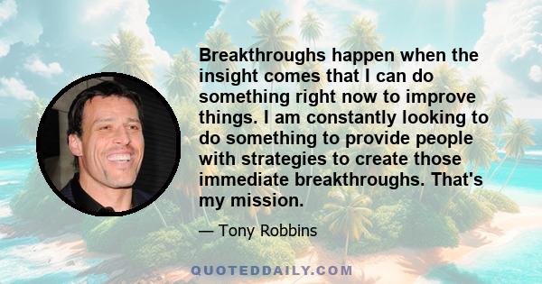 Breakthroughs happen when the insight comes that I can do something right now to improve things. I am constantly looking to do something to provide people with strategies to create those immediate breakthroughs. That's