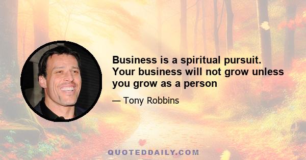 Business is a spiritual pursuit. Your business will not grow unless you grow as a person