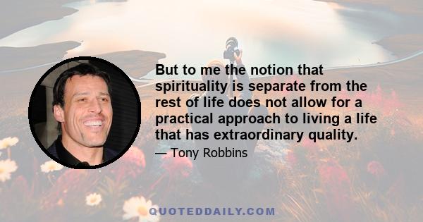 But to me the notion that spirituality is separate from the rest of life does not allow for a practical approach to living a life that has extraordinary quality.