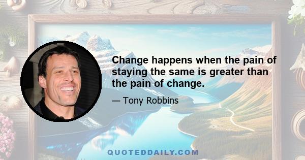 Change happens when the pain of staying the same is greater than the pain of change.