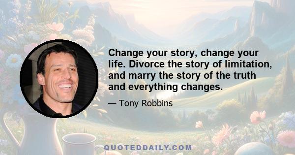 Change your story, change your life. Divorce the story of limitation, and marry the story of the truth and everything changes.