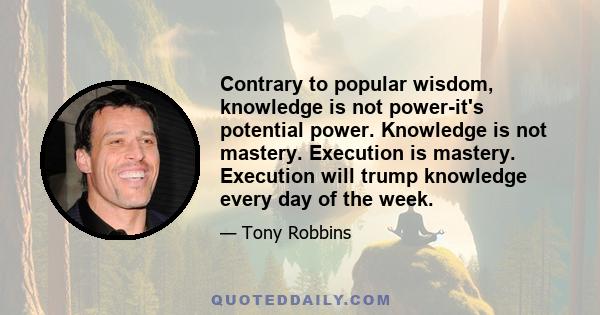 Contrary to popular wisdom, knowledge is not power-it's potential power. Knowledge is not mastery. Execution is mastery. Execution will trump knowledge every day of the week.