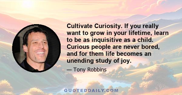 Cultivate Curiosity. If you really want to grow in your lifetime, learn to be as inquisitive as a child. Curious people are never bored, and for them life becomes an unending study of joy.