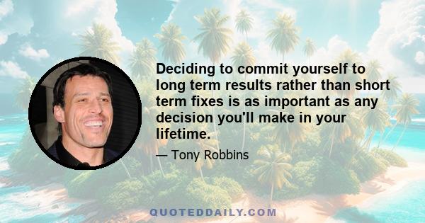 Deciding to commit yourself to long term results rather than short term fixes is as important as any decision you'll make in your lifetime.