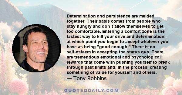 Determination and persistence are melded together. Their basis comes from people who stay hungry and don`t allow themselves to get too comfortable. Entering a comfort zone is the fastest way to kill your drive and