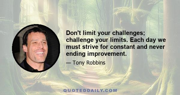 Don't limit your challenges; challenge your limits. Each day we must strive for constant and never ending improvement.