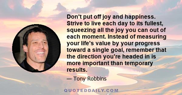 Don't put off joy and happiness. Strive to live each day to its fullest, squeezing all the joy you can out of each moment. Instead of measuring your life's value by your progress toward a single goal, remember that the