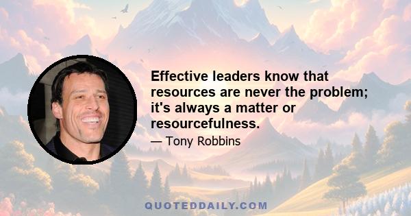 Effective leaders know that resources are never the problem; it's always a matter or resourcefulness.