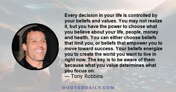 Every decision in your life is controlled by your beliefs and values. You may not realize it, but you have the power to choose what you believe about your life, people, money and health. You can either choose beliefs