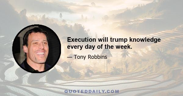 Execution will trump knowledge every day of the week.