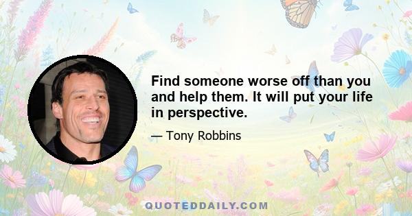 Find someone worse off than you and help them. It will put your life in perspective.