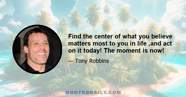 Find the center of what you believe matters most to you in life ,and act on it today! The moment is now!