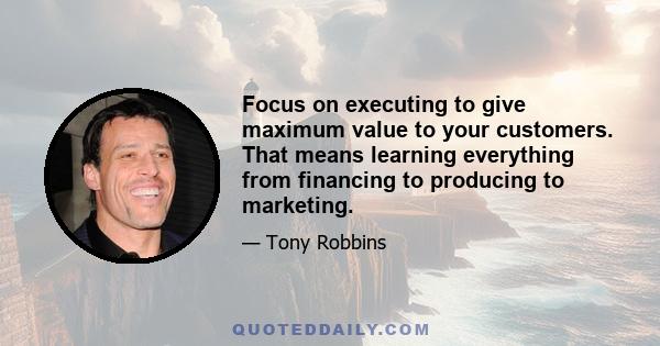 Focus on executing to give maximum value to your customers. That means learning everything from financing to producing to marketing.