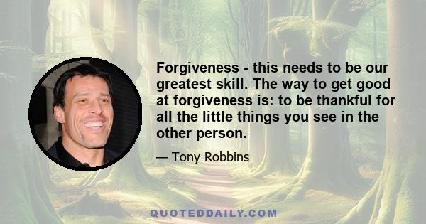 Forgiveness - this needs to be our greatest skill. The way to get good at forgiveness is: to be thankful for all the little things you see in the other person.