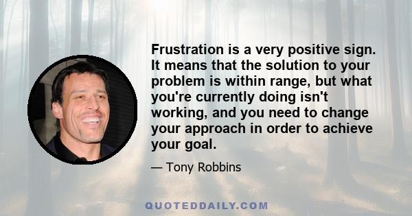 Frustration is a very positive sign. It means that the solution to your problem is within range, but what you're currently doing isn't working, and you need to change your approach in order to achieve your goal.