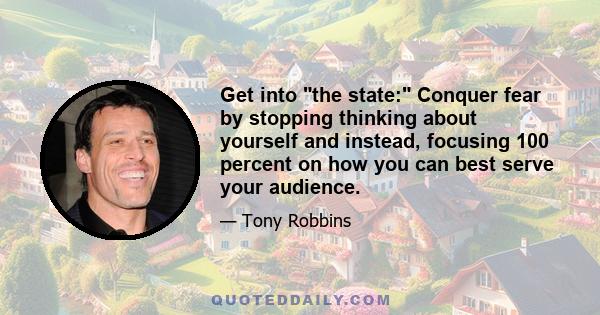 Get into the state: Conquer fear by stopping thinking about yourself and instead, focusing 100 percent on how you can best serve your audience.