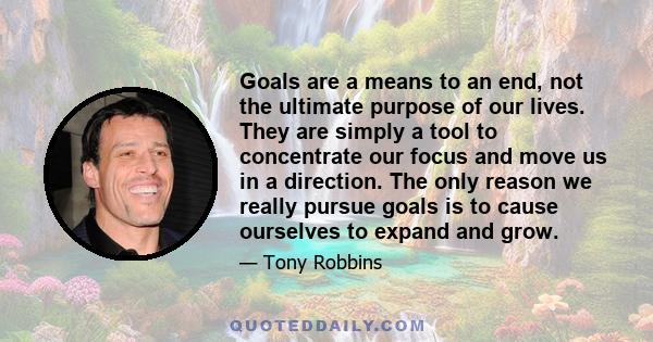 Goals are a means to an end, not the ultimate purpose of our lives. They are simply a tool to concentrate our focus and move us in a direction. The only reason we really pursue goals is to cause ourselves to expand and