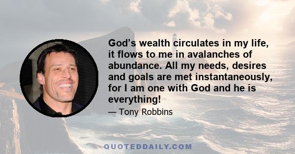 God’s wealth circulates in my life, it flows to me in avalanches of abundance. All my needs, desires and goals are met instantaneously, for I am one with God and he is everything!