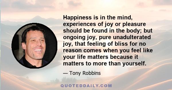 Happiness is in the mind, experiences of joy or pleasure should be found in the body; but ongoing joy, pure unadulterated joy, that feeling of bliss for no reason comes when you feel like your life matters because it