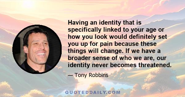 Having an identity that is specifically linked to your age or how you look would definitely set you up for pain because these things will change. If we have a broader sense of who we are, our identity never becomes