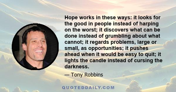 Hope works in these ways: it looks for the good in people instead of harping on the worst; it discovers what can be done instead of grumbling about what cannot; it regards problems, large or small, as opportunities; it