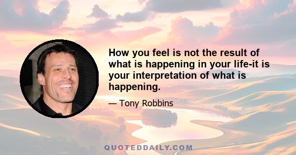 How you feel is not the result of what is happening in your life-it is your interpretation of what is happening.