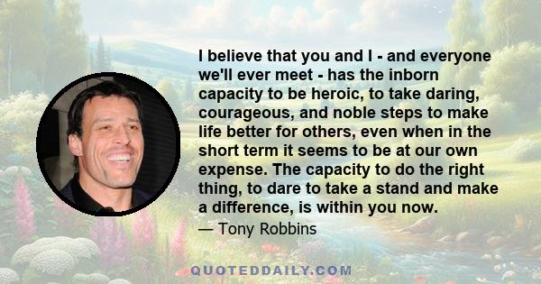 I believe that you and I - and everyone we'll ever meet - has the inborn capacity to be heroic, to take daring, courageous, and noble steps to make life better for others, even when in the short term it seems to be at