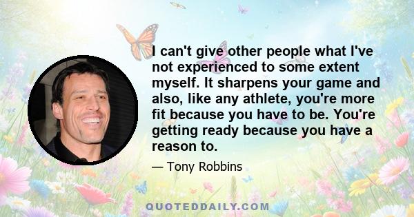 I can't give other people what I've not experienced to some extent myself. It sharpens your game and also, like any athlete, you're more fit because you have to be. You're getting ready because you have a reason to.