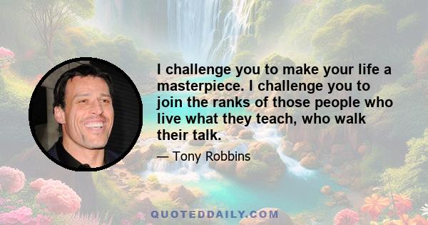 I challenge you to make your life a masterpiece. I challenge you to join the ranks of those people who live what they teach, who walk their talk.