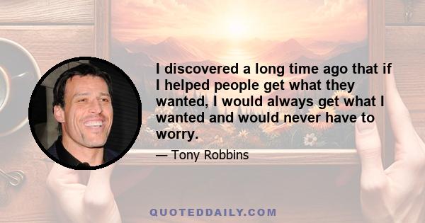 I discovered a long time ago that if I helped people get what they wanted, I would always get what I wanted and would never have to worry.