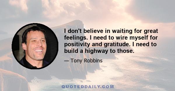 I don't believe in waiting for great feelings. I need to wire myself for positivity and gratitude. I need to build a highway to those.