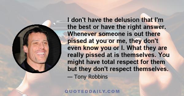 I don't have the delusion that I'm the best or have the right answer. Whenever someone is out there pissed at you or me, they don't even know you or I. What they are really pissed at is themselves. You might have total