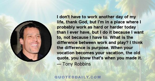 I don't have to work another day of my life, thank God, but I'm in a place where I probably work as hard or harder today than I ever have, but I do it because I want to, not because I have to. What is the difference