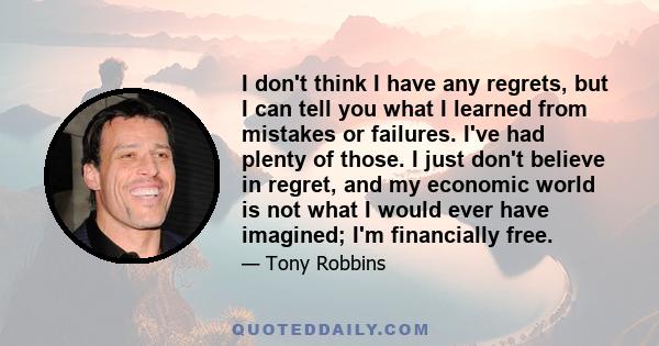 I don't think I have any regrets, but I can tell you what I learned from mistakes or failures. I've had plenty of those. I just don't believe in regret, and my economic world is not what I would ever have imagined; I'm